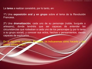 La tarea a realizar consistirá, por lo tanto, en:
1º) Una exposición oral y en grupo sobre el tema de la Revolución
Francesa.
2º) Una dramatización, cada uno de su personaje (noble, burgués o
artesano), donde tendréis que ser capaces de entender las
circunstancias que rodeaban a cada uno de los personajes (y por lo tanto
a su grupo social), y conocer sus actos, hechos y pensamientos, siendo
capaces de explicarlos.
En el siguiente apartado, Proceso, os indicaremos cómo hacerlo y qué
pasos debéis seguir.

 