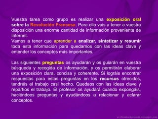 Vuestra tarea como grupo es realizar una exposición oral
sobre la Revolución Francesa. Para ello vais a tener a vuestra
disposición una enorme cantidad de información proveniente de
Internet.
Vamos a tener que aprender a analizar, sintetizar y resumir
toda esta información para quedarnos con las ideas clave y
entender los conceptos más importantes.
Las siguientes preguntas os ayudarán y os guiarán en vuestra
búsqueda y recogida de información, y os permitirán elaborar
una exposición clara, concisa y coherente. Si lográis encontrar
respuestas para estas preguntas en los recursos ofrecidos,
tendréis el trabajo casi hecho. Quedaos con las ideas clave y
repartíos el trabajo. El profesor os ayudará cuando expongáis,
haciéndoos preguntas y ayudándoos a relacionar y aclarar
conceptos.

 
