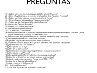 PREGUNTAS
1) ¿Cuáles fueron las principales causas de la Revolución Francesa?
2) ¿Cómo influyó la crisis en la sociedad en el estallido de la Revolción Francesa?
3) ¿Cuáles eran los problemas económicos que tenía Francia?
4) ¿Cómo influyeron los ilustrados en los acontecimientos?
5) ¿Cuáles son las Etaspas de la Revolución Francesa?
2) ¿Qué son los Estados Generales?
3) ¿Cuándo y por qué se convocaron?
4) ¿Qué es la Asamblea Nacional?
5) ¿Y la Asamblea Constituyente?
¿Cuál fue la labor tanto de la Asamblea nacional como de la Asamblea Constituyente. Esta labor ¿A qué
grupos sociales prejudicaban y a cuáles beneficiaba?
6) ¿Qué principios recoge la Declaración de Derechos del Hombre y del Ciudadano?
7) ¿Qué sistema establece la Constitución de 1791?
8) Explica los rasgos más destacados de esta Constitución.
9) ¿Cuál fue la reacción de Luis XVI? ¿Y la de los nobles y las potencias extranjeras?
10) ¿Quiénes eran los sans-culottes?
11) ¿Qué ocurrió con el rey?
12) ¿Qué era la Convención?
13) ¿Quiénes eran los jacobinos y los girondinos y cuáles eran sus ideas?
14) ¿Qué ocurrió en La Vendeé?
15) ¿En qué consistió el Terror? ¿Quiénes fueron sus promotores?
16) ¿Qué fue el Directorio y qué ocurrió para que se implantara?
17) ¿Contra quién estuvo en guerra Francia entre 1789 y 1799?
18) ¿Qué fue el Calendario Republicano?
19) ¿Qué ocurrió el 18 de Brumario?
20) ¿Qué fue el Consulado?
21)¿Cuál es el significado de la Revolución Francesa?

 