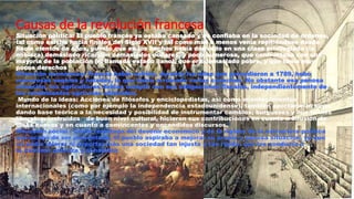 Causas de la revolución francesa
Situación política: El pueblo francés ya estaba cansado y no confiaba en la sociedad de órdenes,
tal como existía hacia finales del Siglo XVII y tal como más o menos venía repitiéndose desde
hacía cientos de años, puesto que en los hechos había derivado en una clase privilegiada (la
nobleza) demasiado rica, con demasiados poderes, y poco numerosa, que confrontaba con una
mayoría de la población (el llamado estado llano), que era demasiado pobre, y que tenía muy
pocos derechos
Situación económica: Francia había sufrido, durante los años que precedieron a 1789, hubo
numerosas sequías y heladas, lo que había arruinado varias cosechas. No obstante esa penosa
situación, los agricultores debían cumplir con sus obligaciones fiscales, independientemente de
los rendimientos agrícolas obtenidos.
Mundo de la ideas: Acciones de filósofos y enciclopedistas, así como acontecimientos
internacionales (como por ejemplo la independencia estadounidense), también aportaron lo suyo,
dando base teórica a la necesidad y posibilidad de instrumentar cambios; burgueses y aún nobles
liberales, instruidos y de buen nivel cultural, hicieron sus contribuciones en cuanto a difusión de
ideas nuevas y en cuanto a convincentes y encendidos discursos.5
Situación social : Como resultado del devenir económico y de la rigidez de la estructura política
que acaba de ser presentada, el pueblo aspiraba a mejorar su propia y penosa situación, ya que
no podía tolerar ni soportar más una sociedad tan injusta y tan rígida, que los conducía a
la extrema pobreza y al hambre
 
