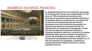 ASAMBLEA NACIONAL FRANCESA.
La Asamblea Nacional fue una institución enmarcada
en la Revolución Francesa que existió desde el 17 de
junio de 1789 al 9 de julio de ese mismo año,
sirviendo de transición entre los Estados Generales y
la Asamblea Nacional constituyente. Los motivos de
la reunión de los estamentos fue que Francia
atravesaba una crisis económica muy grande, los
ingresos que obtenía la monarquía eran de los
impuestos de los campesinos y burgueses, y estos
que eran los del tercer estamento molestos y
cansados decidieron reformar y reconstruir el sistema
estamental. Ellos querían participar del gobierno y
sacarle los privilegios a los nobles y al alto clero. Y
convocaron una asamblea de los tres estados y en un
aire de revolución los burgueses y campesinos
separándose de ese régimen formaron su propia
asamblea nacional.
 