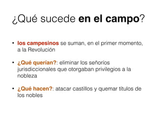 ¿Qué sucede en el campo?
• los campesinos se suman, en el primer momento,
a la Revolución
• ¿Qué querían?: eliminar los señoríos
jurisdiccionales que otorgaban privilegios a la
nobleza
• ¿Qué hacen?: atacar castillos y quemar títulos de
los nobles
 