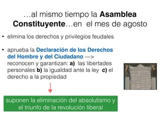 …al mismo tiempo la Asamblea
Constituyente…en el mes de agosto
• elimina los derechos y privilegios feudales
• aprueba la Declaración de los Derechos
del Hombre y del Ciudadano —>
reconocen y garantizan: a) las libertades
personales b) la igualdad ante la ley c) el
derecho a la propiedad
suponen la eliminación del absolutismo y
el triunfo de la revolución liberal
 