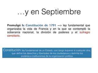 …y en Septiembre
Promulgó la Constitución de 1791 —> ley fundamental que
organizaba la vida de Francia y en la que se contempló la
soberanía nacional, la división de poderes y el sufragio
censitario.
Constitución: ley fundamental de un Estado, con rango superior a cualquier otra,
que deﬁne los derechos y libertades de los ciudadanos y delimita los
poderes e instituciones de la organización política
 