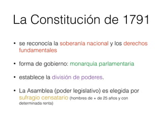 La Constitución de 1791
• se reconocía la soberanía nacional y los derechos
fundamentales
• forma de gobierno: monarquía parlamentaria
• establece la división de poderes.
• La Asamblea (poder legislativo) es elegida por
sufragio censatario (hombres de + de 25 años y con
determinada renta)
 