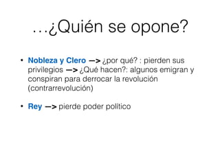 …¿Quién se opone?
• Nobleza y Clero —> ¿por qué? : pierden sus
privilegios —> ¿Qué hacen?: algunos emigran y
conspiran para derrocar la revolución
(contrarrevolución)
• Rey —> pierde poder político
 