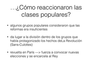 …¿Cómo reaccionaron las
clases populares?
• algunos grupos populares consideraron que las
reformas era insuﬁcientes
• da lugar a la división dentro de los grupos que
había protagonizado los hechos deLa Revolución
(Sans-Culottes)
• revuelta en París —> fuerza a convocar nuevas
elecciones y se encarcela al Rey
 
