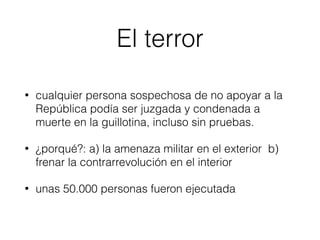 El terror
• cualquier persona sospechosa de no apoyar a la
República podía ser juzgada y condenada a
muerte en la guillotina, incluso sin pruebas.
• ¿porqué?: a) la amenaza militar en el exterior b)
frenar la contrarrevolución en el interior
• unas 50.000 personas fueron ejecutada
 