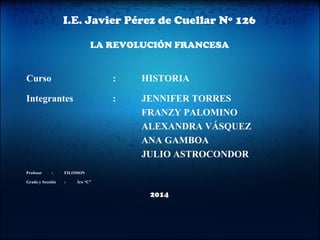 I.E. Javier Pérez de Cuellar Nº 126 
LA REVOLUCIÓN FRANCESA 
Curso : HISTORIA 
Integrantes : JENNIFER TORRES 
FRANZY PALOMINO 
ALEXANDRA VÁSQUEZ 
ANA GAMBOA 
JULIO ASTROCONDOR 
Profesor : FILOMON 
Grado y Sección : 3ro “C” 
2014 
 