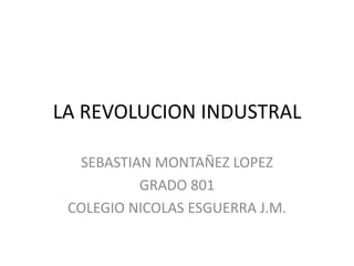 LA REVOLUCION INDUSTRAL
SEBASTIAN MONTAÑEZ LOPEZ
GRADO 801
COLEGIO NICOLAS ESGUERRA J.M.
 