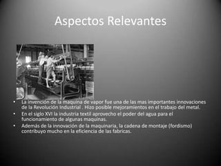 Aspectos RelevantesLa invención de la maquina de vapor fue una de las mas importantes innovaciones de la Revolución Industrial . Hizo posible mejoramientos en el trabajo del metal.En el siglo XVI la industria textil aprovecho el poder del agua para el funcionamiento de algunas maquinas.Además de la innovación de la maquinaria, la cadena de montaje (fordismo) contribuyo mucho en la eficiencia de las fabricas.