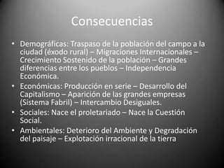 ConsecuenciasDemográficas: Traspaso de la población del campo a la ciudad (éxodo rural) – Migraciones Internacionales – Crecimiento Sostenido de la población – Grandes diferencias entre los pueblos – Independencia Económica.Económicas: Producción en serie – Desarrollo del Capitalismo – Aparición de las grandes empresas (Sistema Fabril) – Intercambio Desiguales.Sociales: Nace el proletariado – Nace la Cuestión Social.Ambientales: Deterioro del Ambiente y Degradación del paisaje – Explotación irracional de la tierra 