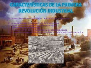 La primera Revolución Industrial se caracterizo por lo siguiente:
A) La mecanización de la industria y de la agricultura
B. La aplicación de la fuerza motriz en la industria.
C) El desarrollo del sistema fabril.
D) El aceleramiento de los transportes y las comunicaciones.
E) El aumento notable del dominio capitalista en toda la actividad económica.
 