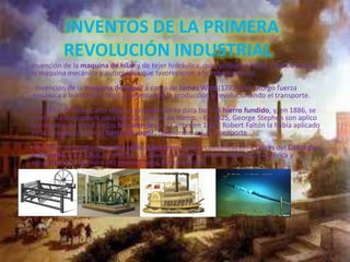INVENTOS DE LA PRIMERA
REVOLUCIÓN INDUSTRIAL
Invención de la maquina de hilar y de tejer hidráulica, que, posteriormente , dieron paso a
la maquina mecánica y automática que favorecieron a la industria textil.
- Invención de la maquina de vapor a cargo de James Watt (1782) que otorgo fuerza
mecánica a la industria fabril, aumentando la producción y revolucionando el transporte.
- En 1784, Enrique Carta ideo un procedimiento para batir el hierro fundido, y, en 1886, se
invento la laminadora para fabricar chapas de hierro. - En 1825, George Stephen son aplico
la maquina de vapor en los ferrocarriles y, ya antes en 1807, Robert Faltón la había aplicado
en la navegación con el barco de vapor, facilitando, así, el transporte
- En 1851, se tendió el primer cable submarino para la comunicación a través del Canal de
la Mancha, y, en 1866, se tendió a lo ancho de todo el océano Atlántico ( América y
estuvieron por primera vez comunicados directamente)
 