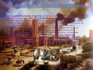 LA SEGUNDA REVOLUCIÓN INDUSTRIAL
La Segunda Revolución Industrial, se inició a mediados del siglo XIX (c. 1850 -
1970), fue una segunda fase de la Revolución Industrial, implica una serie de
desarrollos dentro de la industria química, eléctrica, de petróleo y de acero.
Otros progresos esenciales durante este período incluyen la introducción de
los buques de acero movidos a vapor, el desarrollo del avión y de la
locomotora de vapor, la producción en masa de bienes de consumo, el
enlatado de alimentos, refrigeración mecánica y otras técnicas de
preservación y la invención del teléfono electromagnética. La Segunda
Revolución Industrial se considerada sólo una fase de la Revolución
Industrial, ya que, desde un punto socio- tecnológico, no había una clara
ruptura entre las dos, de hecho, la Segunda Revolución Industrial fue un
fortalecimiento y perfeccionamiento de las tecnologías de la Primera
Revolución Industrial.
 