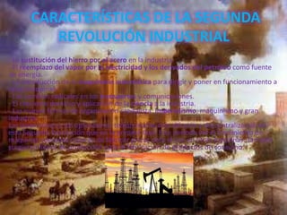 CARACTERÍSTICAS DE LA SEGUNDA
REVOLUCIÓN INDUSTRIAL
- La sustitución del hierro por el acero en la industria.
- El reemplazo del vapor por la electricidad y los derivados del petróleo como fuente
de energía.
- La introducción de la maquinaria automática para dirigir y poner en funcionamiento a
otras maquinas.
- Los cambios radicales en los transportes y comunicaciones.
- El creciente dominio y aplicación de la ciencia a la industria.
- Las nuevas formas de organización capitalista: imperialismo, maquinismo y gran
industria.
Las invenciones y sus aplicaciones tenían mucho más difusión y descentralización en
esta Segunda Revolución que en la primera fase. Este período vio el crecimiento de
máquinas operadas capaces de fabricar piezas para el uso en otras máquinas. También
surgieron líneas de producción para la fabricación de productos de consumo.
 