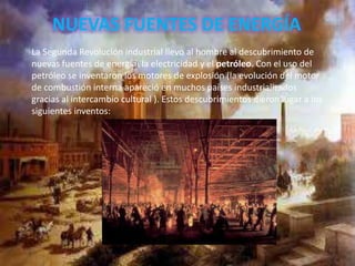 NUEVAS FUENTES DE ENERGÍA
La Segunda Revolución industrial llevo al hombre al descubrimiento de
nuevas fuentes de energía: la electricidad y el petróleo. Con el uso del
petróleo se inventaron los motores de explosión (la evolución del motor
de combustión interna apareció en muchos países industrializados
gracias al intercambio cultural ). Estos descubrimientos dieron lugar a los
siguientes inventos:
 