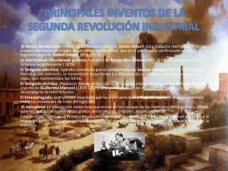 El Motor de explosión (motor de combustión interna, motor Diésel): Esta maquina reemplazo al motor
a vapor, mediante el empleo de un nuevo combustible, que es el petróleo. lo perfecciono en 1897, el
ingeniero alemán Rudolf Diésel (1858-1913).
La Electricidad: (Alumbrado publico):Fue obra de Tomas Alva Edison(1847-1913). en principio creo a la
lámpara incandescente (1879).
El Telégrafo eléctrico: Aparato construido por el norteamericano Samuel Morse (1791-1872), en 1837.
Permitía, por entonces, la transmisión instantánea y a distancia de un alfabeto especial, de puntos y
rayas, que representaba las letras.
El Telégrafo sin hilos: (Apareció debido al descubrimiento de las ondas eléctricas en la atmosfera). Fue
invento de Guillermo Marconi (1874-1937), se popularizo entre las dos guerras mundiales, al
desarrollarse la radio difusión.
El Cinematógrafo: instrumento inventado por los hermanos Luis y Augusto Lamiere. Hizo su aparición
entre las novedades de fines del siglo XIX.
El Aeroplano: La navegación aérea tuvo sus inicios en los ensayos de los hermanos Montgolfier y Lifford,
quienes realizaron vuelos en los globos aerostáticos y dirigibles, respectivamente.
Este período , como en la Primera Revolución Industrial, se caracterizó por el desempleo en el campo y la
migración de los trabajadores empobrecidas de las zonas rurales a las ciudades en busca de empleo en la
industria.
 