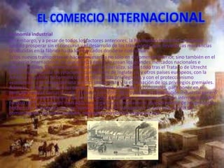 Economía industrial
Sin embargo, y a pesar de todos los factores anteriores, la Revolución industrial no hubiese
podido prosperar sin el concurso y el desarrollo de los transportes, que llevarán las mercancías
producidas en la fábrica hasta los mercados donde se consumían.
Estos nuevos transportes se hacen necesarios no sólo en el comercio interior, sino también en el
comercio internacional, ya que en esta época se crean los grandes mercados nacionales e
internacionales. El comercio internacional se liberaliza, sobre todo tras el Tratado de Utrecht
(1713) que liberaliza las relaciones comerciales de Inglaterra, y otros países europeos, con la
América española. Se termina con las compañías privilegiadas y con el proteccionismo
económico; y se aboga por una política imperialista y la eliminación de los privilegios gremiales.
Además, se desamortizan las tierras eclesiásticas, señoriales y comunales, para poner en el
mercado nuevas tierras y crear un nuevo concepto de propiedad. La Revolución industrial generó
también un ensanchamiento de los mercados extranjeros y una nueva división internacional del
trabajo (DIT). Los nuevos mercados se conquistaron mediante el abaratamiento de los productos
hechos con la máquina, por los nuevos sistemas de transporte y la apertura de vías de
comunicación, así como también, mediante una política expansionista.
 