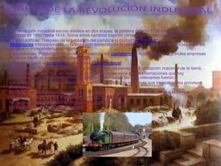 La Revolución industrial estuvo dividida en dos etapas: la primera del año 1750 hasta 1840, y la
segunda de 1880 hasta 1914. Todos estos cambios trajeron consigo consecuencias tales como:
1.Demográficas: Traspaso de la población del campo a la ciudad (éxodo rural) —
Migraciones internacionales — Crecimiento sostenido de la población — Grandes diferencias entre los
pueblos — Independencia económica
2.Económicas: Producción en serie — Desarrollo del capitalismo — Aparición de las grandes empresas
(Sistema fabril) — Intercambios desiguales
3.Sociales: Nace el proletariado — Nace la Cuestión social
4.Ambientales: Deterioro del ambiente y degradación del paisaje — Explotación irracional de la tierra.
A mediados del siglo XIX, en Inglaterra se realizaron una serie de transformaciones que hoy
conocemos como Revolución industrial dentro de las cuales las más relevantes fueron:
•La aplicación de la ciencia y tecnología permitió el invento de máquinas que mejoraban los procesos
productivos.
•La despersonalización de las relaciones de trabajo: se pasa desde el taller familiar a la fábrica.
•El uso de nuevas fuentes energéticas, como el carbón y el vapor.
•La revolución en el transporte: ferrocarriles y barco de vapor.
•El surgimiento del proletariado urbano.
 