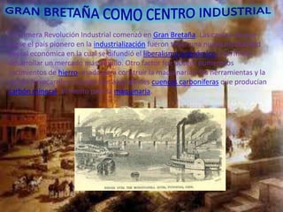 La Primera Revolución Industrial comenzó en Gran Bretaña. Las causas de que
fuese el país pionero en la industrialización fueron tener una nueva mentalidad
liberal económica en la cual se difundió el liberalismo económico y permitió
desarrollar un mercado más amplio. Otro factor fue poseer numerosos
yacimientos de hierro, usado para construir la maquinaria y las herramientas y la
red de ferrocarriles y contar con abundantes cuencas carboníferas que producían
carbón mineral, alimento para la maquinaria.
 