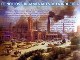 PRINCIPIOS FUNDAMENTALES DE LA INDUSTRIA
Uno de los principios fundamentales de la industria moderna es que nunca considera a los
procesos de producción como definitivos o acabados. Su base técnico-científica es revolucionaria,
generando así, el problema de la obsolescencia tecnológica en períodos cada vez más breves.
Desde esta perspectiva puede afirmarse que todas las formas de producción anteriores a la
industria moderna (artesanía y manufactura) fueron esencialmente conservadoras, al trasmitirse
los conocimientos de generación en generación sin apenas cambios. Sin embargo, esta
característica de obsolescencia e innovación no se circunscribe a la ciencia y la tecnología, sino
debe ampliarse a toda la estructura económica de las sociedades modernas. En este contexto la
innovación es, por definición, negación, destrucción, cambio, la transformación es la esencia
permanente de la modernidad. Principios fundamentales de la industria moderna es que nunca
considera a los procesos de producción como definitivos o acabados. - El desarrollo de nuevas
tecnologías, como ciencias aplicadas, en un receptivo clima social, es el momento y el sitio para
una revolución industrial de innovaciones en cadena, como un proceso acumulativo
de tecnología, que crea bienes y servicios, mejorando el nivel y la calidad de vida. Son básicos
un capitalismo incipiente, un sistema educativo y espíritu emprendedor. La no adecuación o
correspondencia entre unos y otros crea desequilibrios o injusticias. Parece ser que este
desequilibrio en los procesos de industrialización, siempre socialmente muy inestables, es en la
práctica inevitable, pero mensurable para poder construir modelos mejorados.
 