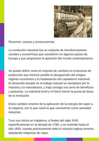Resumen, causas y consecuencias
La revolución industrial fue un conjunto de transformaciones
sociales y económicas que sucedieron en algunos países de
Europa y que propiciaron la aparición del mundo contemporáneo.
Se puede definir como el conjunto de cambios en el proceso de
producción que hicieron posible la desaparición del antiguo
régimen económico y la implantación del capitalismo industrial.
El desarrollo basado en el trabajo manual se reemplazó por la
industria y la manufactura, y trajo consigo una serie de beneficios
y perjuicios. La industrial textil y el hierro fueron la punta de lanza
de la revolución.
Estos cambios vinieron de la aplicación de la energía del vapor a
la máquina, con lo que nació lo que conocemos como sociedad
industrial.
Tuvo sus inicios en Inglaterra, a finales del siglo XVIII,
específicamente en la década de 1780, y se extiende hasta el
año 1850, cuando prácticamente toda la industria inglesa termina
adoptando máquinas de vapor.
 