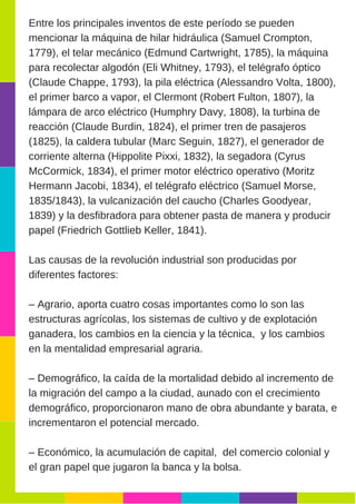 Entre los principales inventos de este período se pueden
mencionar la máquina de hilar hidráulica (Samuel Crompton,
1779), el telar mecánico (Edmund Cartwright, 1785), la máquina
para recolectar algodón (Eli Whitney, 1793), el telégrafo óptico
(Claude Chappe, 1793), la pila eléctrica (Alessandro Volta, 1800),
el primer barco a vapor, el Clermont (Robert Fulton, 1807), la
lámpara de arco eléctrico (Humphry Davy, 1808), la turbina de
reacción (Claude Burdin, 1824), el primer tren de pasajeros
(1825), la caldera tubular (Marc Seguin, 1827), el generador de
corriente alterna (Hippolite Pixxi, 1832), la segadora (Cyrus
McCormick, 1834), el primer motor eléctrico operativo (Moritz
Hermann Jacobi, 1834), el telégrafo eléctrico (Samuel Morse,
1835/1843), la vulcanización del caucho (Charles Goodyear,
1839) y la desfibradora para obtener pasta de manera y producir
papel (Friedrich Gottlieb Keller, 1841).
Las causas de la revolución industrial son producidas por
diferentes factores:
– Agrario, aporta cuatro cosas importantes como lo son las
estructuras agrícolas, los sistemas de cultivo y de explotación
ganadera, los cambios en la ciencia y la técnica,  y los cambios
en la mentalidad empresarial agraria.
– Demográfico, la caída de la mortalidad debido al incremento de
la migración del campo a la ciudad, aunado con el crecimiento
demográfico, proporcionaron mano de obra abundante y barata, e
incrementaron el potencial mercado.
– Económico, la acumulación de capital,  del comercio colonial y
el gran papel que jugaron la banca y la bolsa.
 