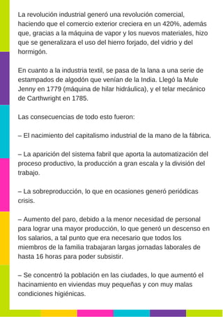La revolución industrial generó una revolución comercial,
haciendo que el comercio exterior creciera en un 420%, además
que, gracias a la máquina de vapor y los nuevos materiales, hizo
que se generalizara el uso del hierro forjado, del vidrio y del
hormigón.
En cuanto a la industria textil, se pasa de la lana a una serie de
estampados de algodón que venían de la India. Llegó la Mule
Jenny en 1779 (máquina de hilar hidráulica), y el telar mecánico
de Carthwright en 1785.
Las consecuencias de todo esto fueron:
– El nacimiento del capitalismo industrial de la mano de la fábrica.
– La aparición del sistema fabril que aporta la automatización del
proceso productivo, la producción a gran escala y la división del
trabajo.
– La sobreproducción, lo que en ocasiones generó periódicas
crisis.
– Aumento del paro, debido a la menor necesidad de personal
para lograr una mayor producción, lo que generó un descenso en
los salarios, a tal punto que era necesario que todos los
miembros de la familia trabajaran largas jornadas laborales de
hasta 16 horas para poder subsistir.
– Se concentró la población en las ciudades, lo que aumentó el
hacinamiento en viviendas muy pequeñas y con muy malas
condiciones higiénicas.
 