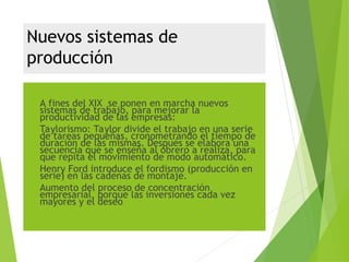 Nuevos sistemas de
producción
 A fines del XIX se ponen en marcha nuevos
sistemas de trabajo, para mejorar la
productividad de las empresas:
 Taylorismo: Taylor divide el trabajo en una serie
de tareas pequeñas, cronometrando el tiempo de
duración de las mismas. Después se elabora una
secuencia que se enseña al obrero a realiza, para
que repita el movimiento de modo automático.
 Henry Ford introduce el fordismo (producción en
serie) en las cadenas de montaje.
 Aumento del proceso de concentración
empresarial, porque las inversiones cada vez
mayores y el deseo
 