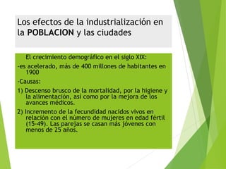 Los efectos de la industrialización en
la POBLACION y las ciudades
 El crecimiento demográfico en el siglo XIX:
-es acelerado, más de 400 millones de habitantes en
1900
-Causas:
1) Descenso brusco de la mortalidad, por la higiene y
la alimentación, así como por la mejora de los
avances médicos.
2) Incremento de la fecundidad nacidos vivos en
relación con el número de mujeres en edad fértil
(15-49). Las parejas se casan más jóvenes con
menos de 25 años.
 