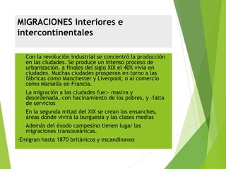 MIGRACIONES interiores e
intercontinentales
 Con la revolución industrial se concentró la producción
en las ciudades. Se produce un intenso proceso de
urbanización, a finales del siglo XIX el 40% vivía en
ciudades. Muchas ciudades prosperan en torno a las
fábricas como Manchester y Liverpool; o al comercio
como Marsella en Francia.
 La migración a las ciudades fue:- masiva y
desordenada,-con hacinamiento de los pobres, y –falta
de servicios
 En la segunda mitad del XIX se crean los ensanches,
áreas donde vivirá la burguesía y las clases medias
 Además del éxodo campesino tienen lugar las
migraciones transoceánicas.
-Emigran hasta 1870 británicos y escandinavos
 