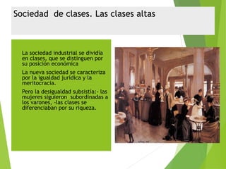 Sociedad de clases. Las clases altas
 La sociedad industrial se dividía
en clases, que se distinguen por
su posición económica
 La nueva sociedad se caracteriza
por la igualdad jurídica y la
meritocracia.
 Pero la desigualdad subsistía:- las
mujeres siguieron subordinadas a
los varones, -las clases se
diferenciaban por su riqueza.
 