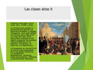 Las clases altas II
 Podemos distinguir entre
clase alta, media y baja.
 La aristocracia perdió su
preeminencia perdió los
derechos feudales y pagaba
impuestos, tuvo que vender
sus tierras para mantener
su ritmo de vida. Pero
hasta bien entrado el XIX
siguió ocupando los puestos
más prestigiosos en la
política, la justicia, el
ejército y la diplomacia.
 La burguesía se convirtió en
la nueva clase poseedora
de la sociedad industrial.
La componían:
empresarios, rentistas,
altos funcionarios, militares
y profesionales liberales
 