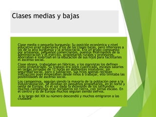 Clases medias y bajas
 Clase media o pequeña burguesía: Su posición económica y nivel
educativo eran superiores a los de las clases bajas, pero inferiores a
los de la alta burguesía y la aristocracia. Era un grupo compuesto
por artesanos, pequeños comerciantes, puestos intermedios de la
administración y el ejército, propietarios rurales y profesores.
Ahorraban e invertían en la educación de sus hijos para facilitarles
el ascenso social.
 Clase obrera, trabajaban en fábricas, y los marxistas los definen
como proletariado. Su trabajo era poco cualificado, escasos salarios
en largas jornadas de 12 horas en ambientes insalubres, sin
seguridad social, paro o jubilación. Sus hijos apenas recibían
instrucción pues empezaban desde niños a trabajar, ello limitaba las
posibilidades de ascenso social.
 Los campesinos, seguían siendo la mayoría de la población pese a la
industrialización. Se dividían en pequeños propietarios, en el norte y
oeste de Europa. En el sur dado la extensión de los latifundios
muchos campesinos eran jornaleros sin tierra, con jornal escaso. En
el centro y su de Europa muchos seguían siendo siervos.
 A lo largo del XIX su número descendió y muchos emigraron a las
ciudades
 