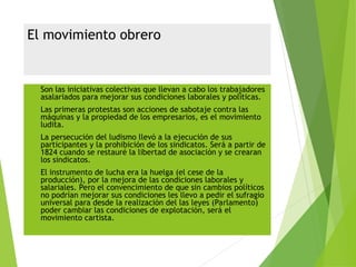 El movimiento obrero
 Son las iniciativas colectivas que llevan a cabo los trabajadores
asalariados para mejorar sus condiciones laborales y políticas.
 Las primeras protestas son acciones de sabotaje contra las
máquinas y la propiedad de los empresarios, es el movimiento
ludita.
 La persecución del ludismo llevó a la ejecución de sus
participantes y la prohibición de los sindicatos. Será a partir de
1824 cuando se restauré la libertad de asociación y se crearan
los sindicatos.
 El instrumento de lucha era la huelga (el cese de la
producción), por la mejora de las condiciones laborales y
salariales. Pero el convencimiento de que sin cambios políticos
no podrían mejorar sus condiciones les llevo a pedir el sufragio
universal para desde la realización del las leyes (Parlamento)
poder cambiar las condiciones de explotación, será el
movimiento cartista.
 