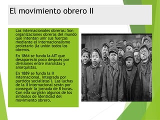 El movimiento obrero II
 Las internacionales obreras: Son
organizaciones obreras del mundo
que intentan unir sus fuerzas
mediante el internacionalismo
proletario (la unión todos los
obreros.
 En 1864 se funda la AIT que
desapareció poco después por
divisiones entre marxistas y
anarquistas.
 En 1889 se funda la II
Internacional, integrada por
partidos socialistas l. Las luchas
de la II Internacional serán por
conseguir la jornada de 8 horas.
Con ella surgirán algunos de los
símbolos de identidad del
movimiento obrero.
 