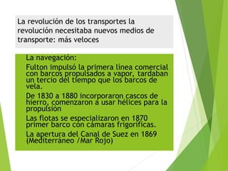 La revolución de los transportes la
revolución necesitaba nuevos medios de
transporte: más veloces
 La navegación:
 Fulton impulsó la primera línea comercial
con barcos propulsados a vapor, tardaban
un tercio del tiempo que los barcos de
vela.
 De 1830 a 1880 incorporaron cascos de
hierro, comenzaron a usar hélices para la
propulsión
 Las flotas se especializaron en 1870
primer barco con cámaras frigoríficas.
 La apertura del Canal de Suez en 1869
(Mediterráneo /Mar Rojo)
 