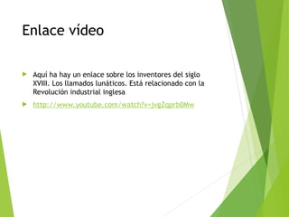 Enlace vídeo
 Aquí ha hay un enlace sobre los inventores del siglo
XVIII. Los llamados lunáticos. Está relacionado con la
Revolución industrial inglesa
 http://www.youtube.com/watch?v=jvgZqprb0Mw
 