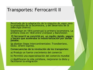 Transportes: Ferrocarril II
 Resultado de la adaptación de la máquina de vapor para
la propulsión de la locomotora, y del desarrollo de la
siderurgia (hierro)
 Stephenson en 1814 construyó la primera locomotora. La
primera línea en 1830 entre Liverpool y Manchester.
 El ferrocarril se convirtió en un medio rápido, seguro
y barato que aceleraba la industrialización por donde
pasaba.
 Se diseñan líneas intercontinentales: Transiberiano,
EEUU, Orient Express.
 Consecuencias de la revolución de los transportes:
 a) Produjo un fuerte crecimiento del comercio
 b) Permitió una especialización del comercio mundial
 c) Modificaron la vida cotidiana, mejoraron la dieta y
facilitaron la emigración
 