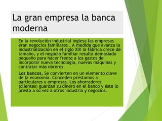La gran empresa la banca
moderna
 En la revolución industrial inglesa las empresas
eran negocios familiares . A medida que avanza la
industrialización en el siglo XIX la fábrica crece de
tamaño, y el negocio familiar resulta demasiado
pequeño para hacer frente a los gastos de
incorporar nueva tecnología, nuevas máquinas y
contratar más obreros.
 Los bancos, Se convierten en un elemento clave
de la economía. Conceden préstamos a
particulares y empresas. Los ahorradores
(clientes) guardan su dinero en el banco y éste lo
presta a su vez a otros industria y negocios.
 