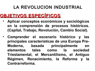 OBJETIVOS ESPECÍFICOSOBJETIVOS ESPECÍFICOS
• Aplicar conceptos económicos y sociológicos
en la comprensión de procesos históricos.
(Capital, Trabajo, Revolución, Cambio Social).
• Comprender el escenario histórico y las
principales características de una Europa Pre-
Moderna, basada principalmente en
elementos tales como la sociedad
Triestamental, el Mercantilismo, el Antiguo
Régimen, Renacimiento, la Reforma y la
Contrarreforma.
LA REVOLUCION INDUSTRIALLA REVOLUCION INDUSTRIAL
 