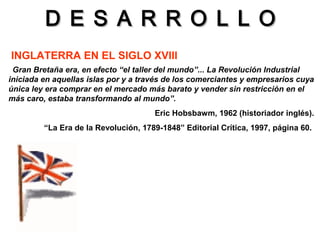 D E S A R R O L L OD E S A R R O L L O
INGLATERRA EN EL SIGLO XVIII
“Gran Bretaña era, en efecto “el taller del mundo”... La Revolución Industrial
iniciada en aquellas islas por y a través de los comerciantes y empresarios cuya
única ley era comprar en el mercado más barato y vender sin restricción en el
más caro, estaba transformando al mundo”.
Eric Hobsbawm, 1962 (historiador inglés).
“La Era de la Revolución, 1789-1848” Editorial Crítica, 1997, página 60.
 