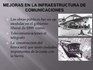  Las obras públicas fue un eje
modular en el gobierno
liberal de 1899 como:
 Telecomunicaciones el
telégrafo
 La construcción del
ferrocarril que unió ciudades
importantes de la costa con
la Sierra
 