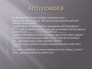 1. La Revolución Liberal también conocida como…
2. ¿Quién fue derrocado en 1883 por un movimiento nacional
llamado Restaurador?
3. ¿Quién lidero los movimientos insurgentes del liberalismo?
4. El Dr. Luis Cordero se presto para que en nombre del Ecuador se
comprara un _______ y se revendiera al _______
5. ¿Cómo se llamaba el buque de guerra que se revendió a Japón?
6. ¿Quiénes fueron los responsables de la venta de la bandera?
7. ¿En qué fecha inicia la Revolución Liberal?
8. ¿Cuántas veces gobernó constitucionalmente el ecuador Eloy
Alfaro?
9. Por haber combatido al conservadurismo se lo conoce ¿Cómo ?
10. ¿Para qué impusieron el patrón oro?
 