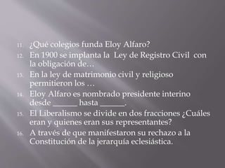 11. ¿Qué colegios funda Eloy Alfaro?
12. En 1900 se implanta la Ley de Registro Civil con
la obligación de…
13. En la ley de matrimonio civil y religioso
permitieron los …
14. Eloy Alfaro es nombrado presidente interino
desde ______ hasta ______.
15. El Liberalismo se divide en dos fracciones ¿Cuáles
eran y quienes eran sus representantes?
16. A través de que manifestaron su rechazo a la
Constitución de la jerarquía eclesiástica.
 
