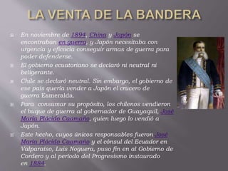  En noviembre de 1894, China y Japón se
encontraban en guerra, y Japón necesitaba con
urgencia y eficacia conseguir armas de guerra para
poder defenderse.
 El gobierno ecuatoriano se declaró ni neutral ni
beligerante.
 Chile se declaró neutral. Sin embargo, el gobierno de
ese país quería vender a Japón el crucero de
guerra Esmeralda.
 Para consumar su propósito, los chilenos vendieron
el buque de guerra al gobernador de Guayaquil, José
María Plácido Caamaño, quien luego lo vendió a
Japón.
 Este hecho, cuyos únicos responsables fueron José
María Plácido Caamaño y el cónsul del Ecuador en
Valparaíso, Luis Noguera, puso fin en al Gobierno de
Cordero y al período del Progresismo instaurado
en 1884.
 