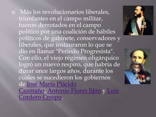  Más los revolucionarios liberales,
triunfantes en el campo militar,
fueron derrotados en el campo
político por una coalición de hábiles
políticos de gabinete, conservadores y
liberales, que instauraron lo que se
dio en llamar "Periodo Progresista".
Con ello, el viejo régimen oligárquico
logró un nuevo respiro, que habría de
durar once largos años, durante los
cuales se sucedieron los gobiernos
de José María Plácido
Caamaño, Antonio Flores Jijón y Luis
Cordero Crespo.
 