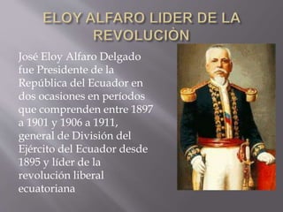 José Eloy Alfaro Delgado
fue Presidente de la
República del Ecuador en
dos ocasiones en períodos
que comprenden entre 1897
a 1901 y 1906 a 1911,
general de División del
Ejército del Ecuador desde
1895 y líder de la
revolución liberal
ecuatoriana
 