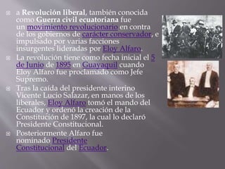  a Revolución liberal, también conocida
como Guerra civil ecuatoriana fue
un movimiento revolucionario en contra
de los gobiernos de carácter conservador, e
impulsado por varias facciones
insurgentes lideradas por Eloy Alfaro.
 La revolución tiene como fecha inicial el 5
de Junio de 1895 en Guayaquil cuando
Eloy Alfaro fue proclamado como Jefe
Supremo.
 Tras la caída del presidente interino
Vicente Lucio Salazar, en manos de los
liberales, Eloy Alfaro tomó el mando del
Ecuador y ordenó la creación de la
Constitución de 1897, la cual lo declaró
Presidente Constitucional.
 Posteriormente Alfaro fue
nominado Presidente
Constitucional del Ecuador.
 